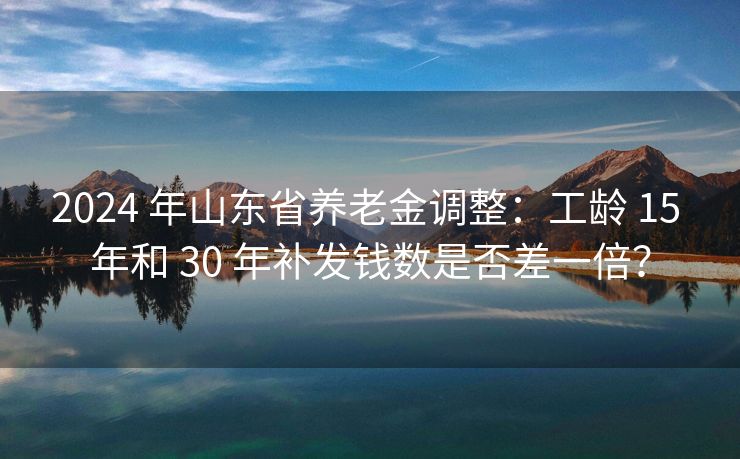 2024 年山东省养老金调整：工龄 15 年和 30 年补发钱数是否差一倍？