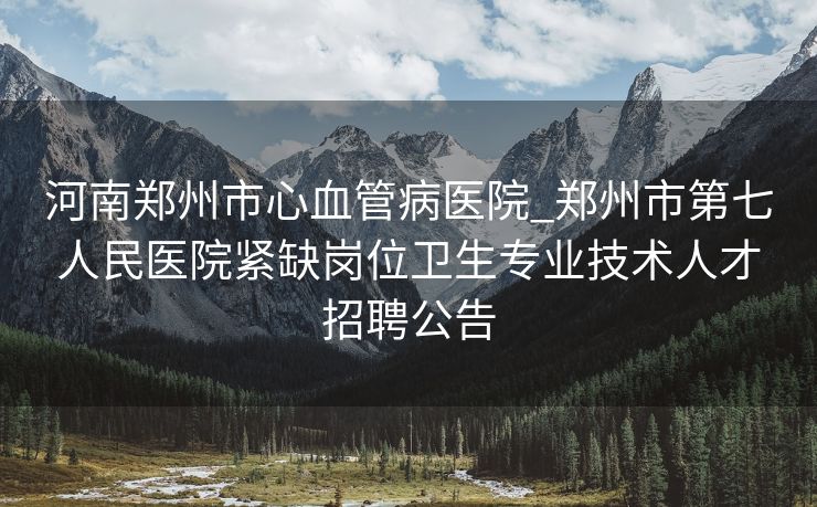 河南郑州市心血管病医院_郑州市第七人民医院紧缺岗位卫生专业技术人才招聘公告