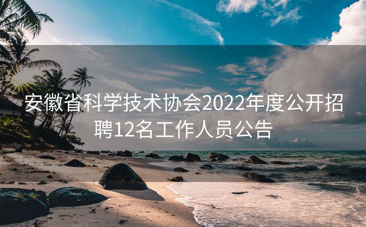 安徽省科学技术协会2022年度公开招聘12名工作人员公告