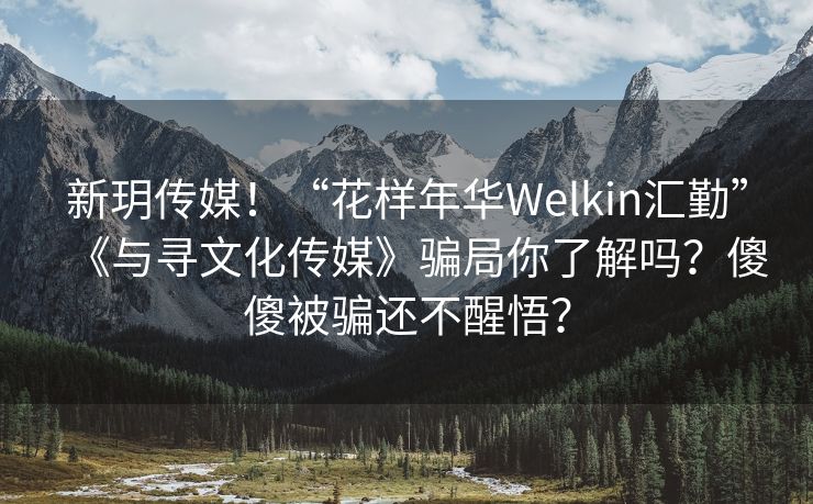 新玥传媒！“花样年华Welkin汇勤”《与寻文化传媒》骗局你了解吗？傻傻被骗还不醒悟？