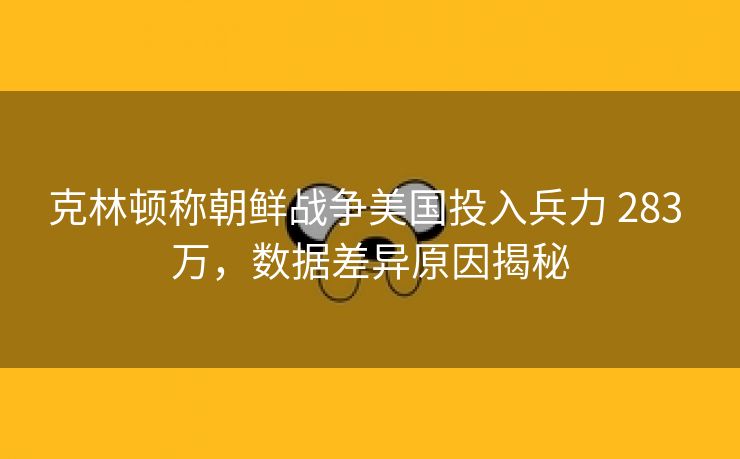 克林顿称朝鲜战争美国投入兵力 283 万，数据差异原因揭秘