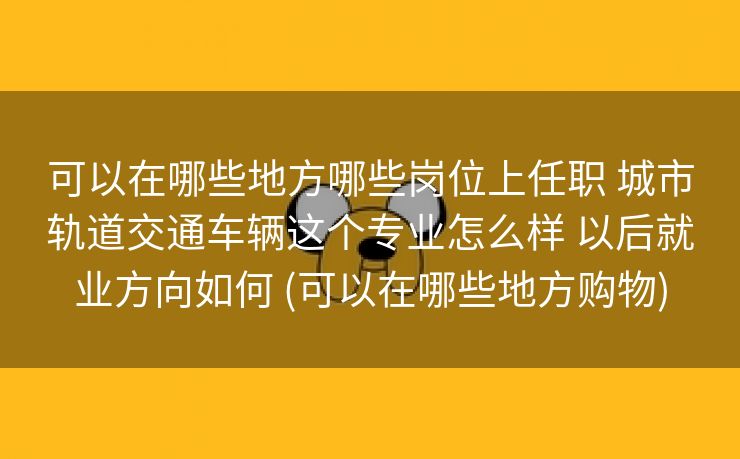 可以在哪些地方哪些岗位上任职 城市轨道交通车辆这个专业怎么样 以后就业方向如何 (可以在哪些地方购物)