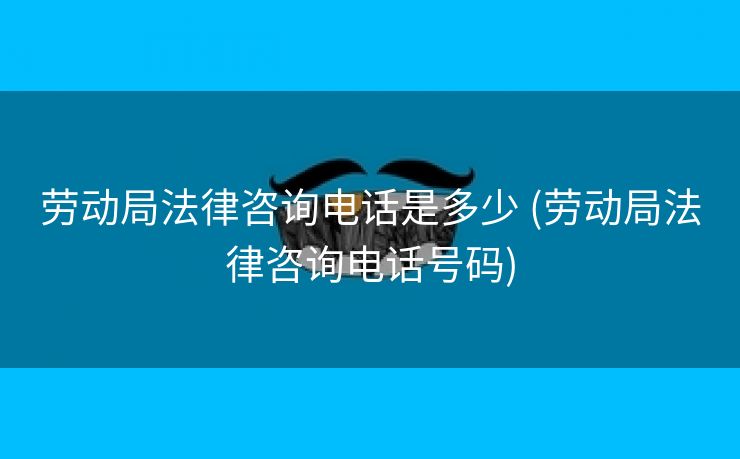 劳动局法律咨询电话是多少 (劳动局法律咨询电话号码)