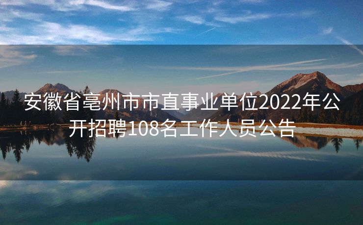 安徽省亳州市市直事业单位2022年公开招聘108名工作人员公告