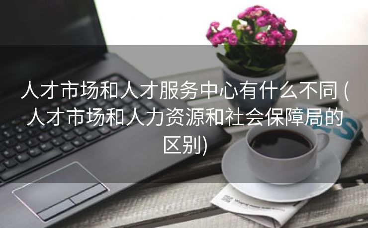 人才市场和人才服务中心有什么不同 (人才市场和人力资源和社会保障局的区别)