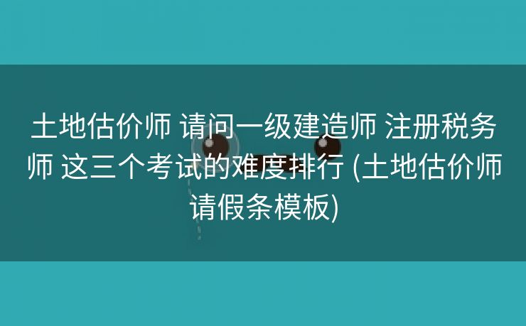 土地估价师 请问一级建造师 注册税务师 这三个考试的难度排行 (土地估价师请假条模板)