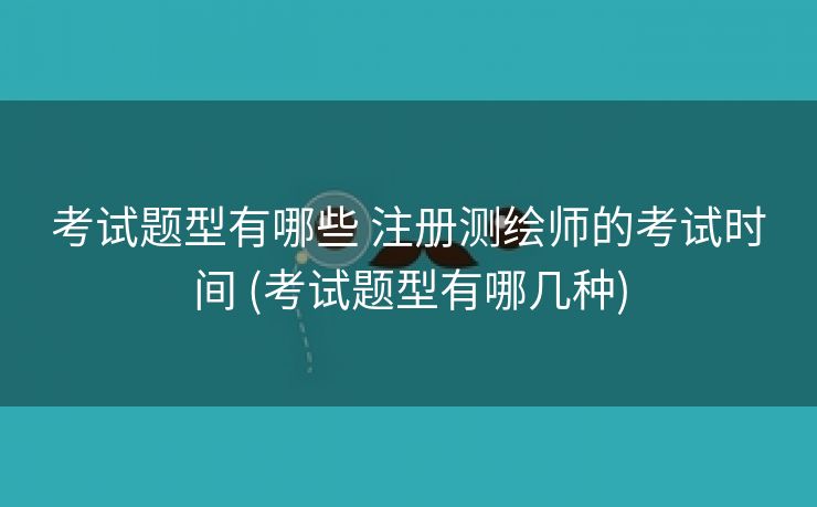 考试题型有哪些 注册测绘师的考试时间 (考试题型有哪几种)