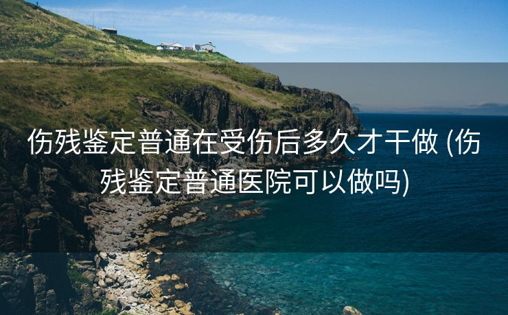 伤残鉴定普通在受伤后多久才干做 (伤残鉴定普通医院可以做吗)