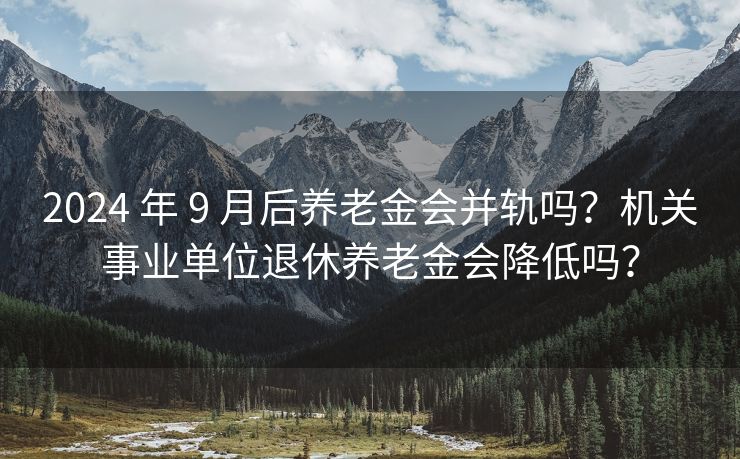 2024 年 9 月后养老金会并轨吗？机关事业单位退休养老金会降低吗？