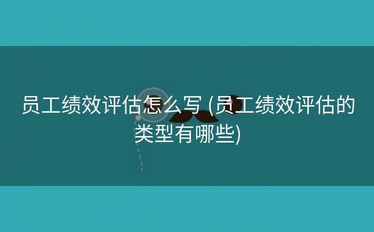 员工绩效评估怎么写 (员工绩效评估的类型有哪些)