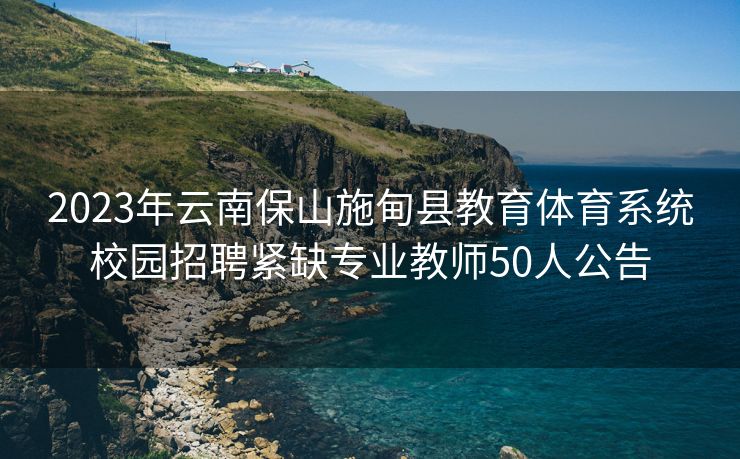 2023年云南保山施甸县教育体育系统校园招聘紧缺专业教师50人公告