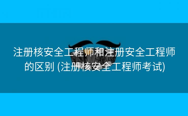 注册核安全工程师和注册安全工程师的区别 (注册核安全工程师考试)