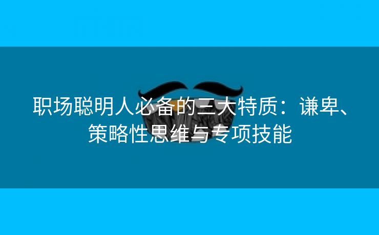 职场聪明人必备的三大特质：谦卑、策略性思维与专项技能