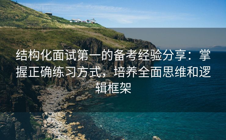 结构化面试第一的备考经验分享：掌握正确练习方式，培养全面思维和逻辑框架