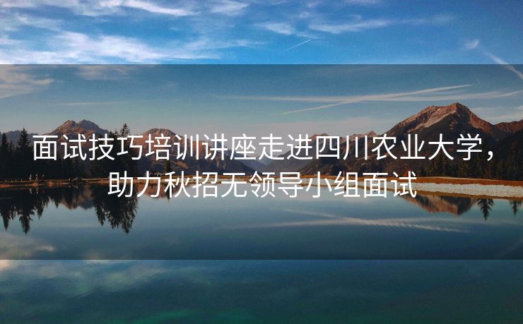 面试技巧培训讲座走进四川农业大学，助力秋招无领导小组面试