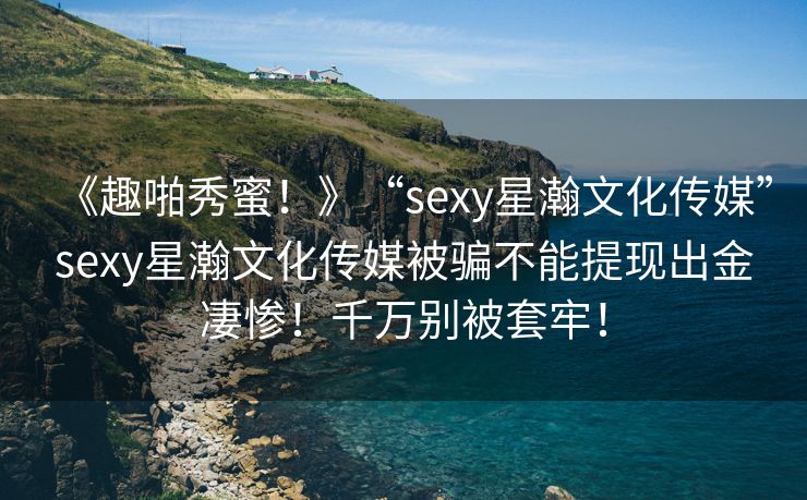 《趣啪秀蜜！》“sexy星瀚文化传媒”sexy星瀚文化传媒被骗不能提现出金凄惨！千万别被套牢！