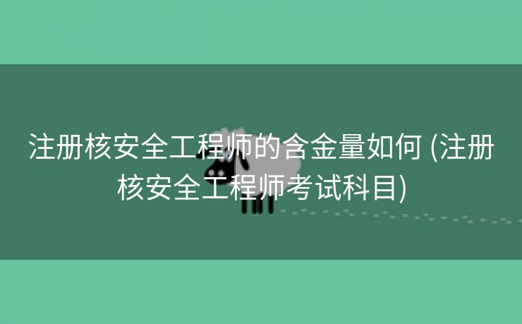 注册核安全工程师的含金量如何 (注册核安全工程师考试科目)