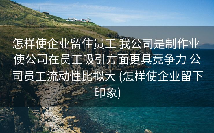 怎样使企业留住员工 我公司是制作业 使公司在员工吸引方面更具竞争力 公司员工流动性比拟大 (怎样使企业留下印象)