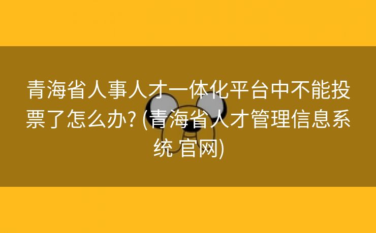 青海省人事人才一体化平台中不能投票了怎么办? (青海省人才管理信息系统 官网)