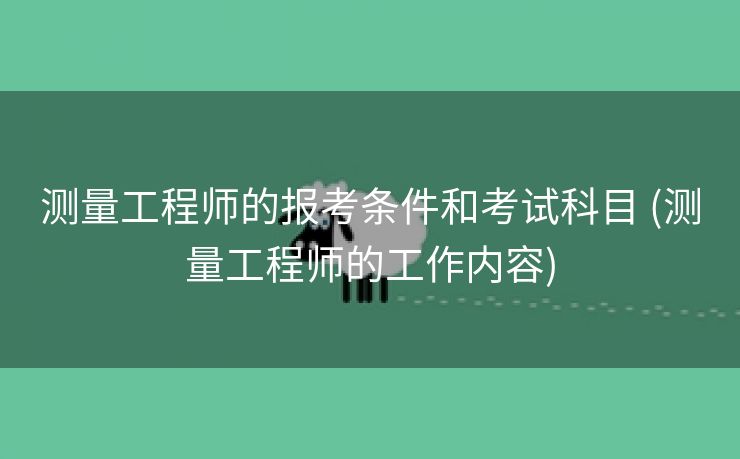 测量工程师的报考条件和考试科目 (测量工程师的工作内容)