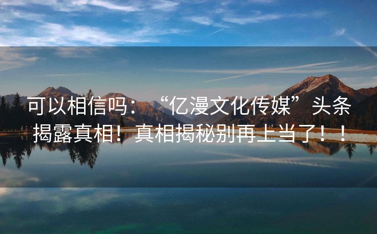 可以相信吗：“亿漫文化传媒”头条揭露真相！真相揭秘别再上当了！！