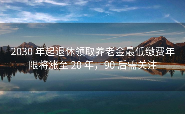 2030 年起退休领取养老金最低缴费年限将涨至 20 年，90 后需关注