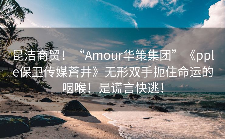 昆洁商贸！“Amour华策集团”《pple保卫传媒蒼井》无形双手扼住命运的咽喉！是谎言快逃！