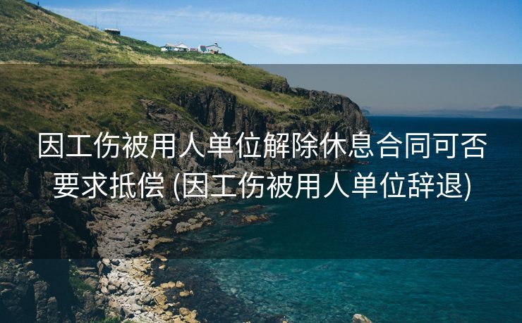 因工伤被用人单位解除休息合同可否要求抵偿 (因工伤被用人单位辞退)