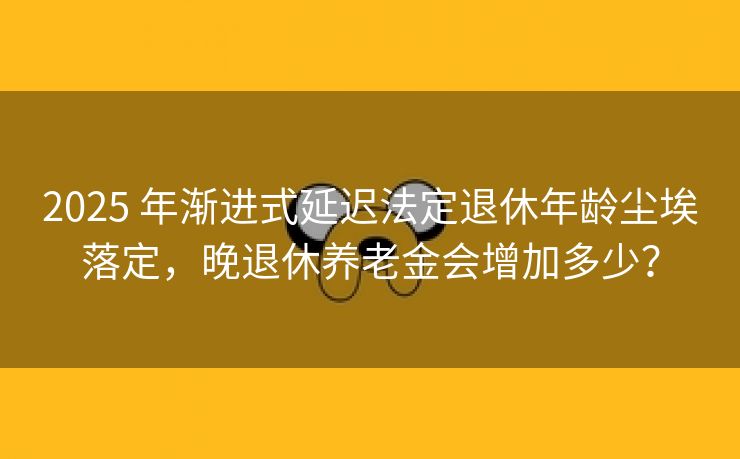 2025 年渐进式延迟法定退休年龄尘埃落定，晚退休养老金会增加多少？