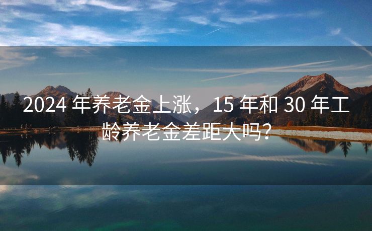 2024 年养老金上涨，15 年和 30 年工龄养老金差距大吗？