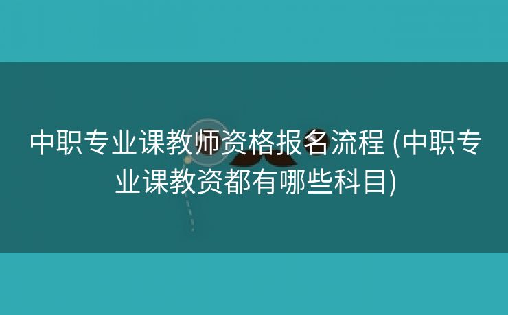 中职专业课教师资格报名流程 (中职专业课教资都有哪些科目)