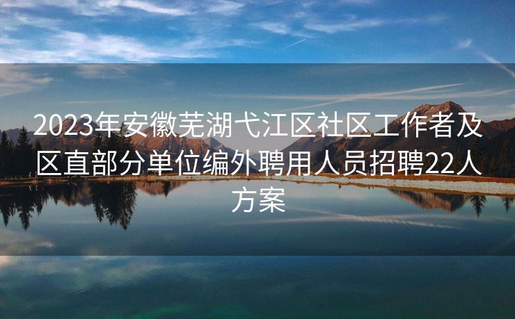 2023年安徽芜湖弋江区社区工作者及区直部分单位编外聘用人员招聘22人方案