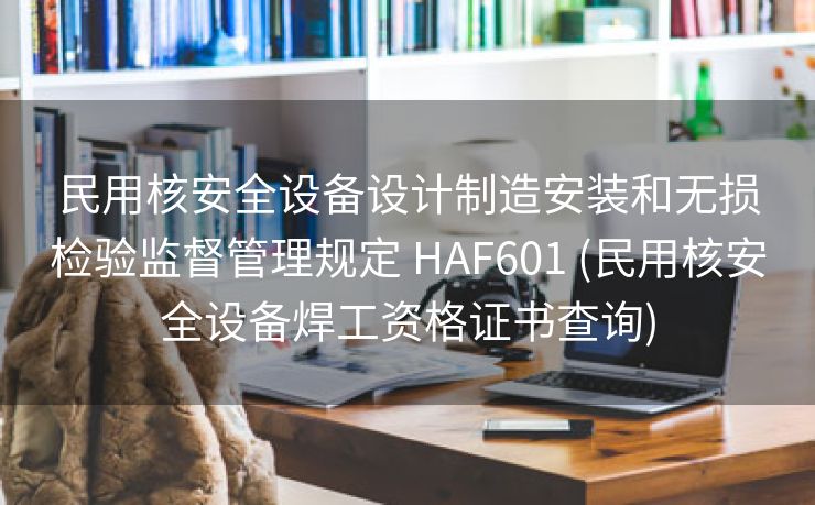 民用核安全设备设计制造安装和无损检验监督管理规定 HAF601 (民用核安全设备焊工资格证书查询)