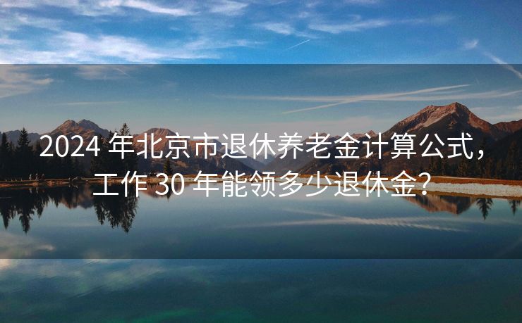 2024 年北京市退休养老金计算公式，工作 30 年能领多少退休金？