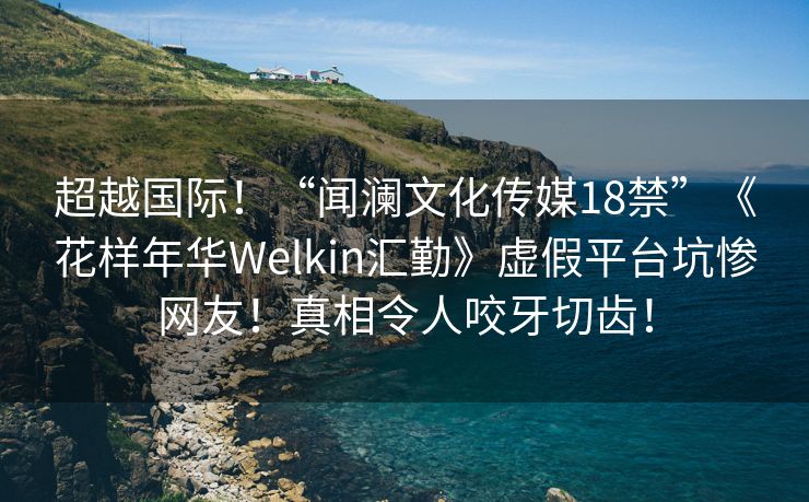 超越国际！“闻澜文化传媒18禁”《花样年华Welkin汇勤》虚假平台坑惨网友！真相令人咬牙切齿！