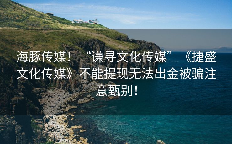 海豚传媒！“谦寻文化传媒”《捷盛文化传媒》不能提现无法出金被骗注意甄别！