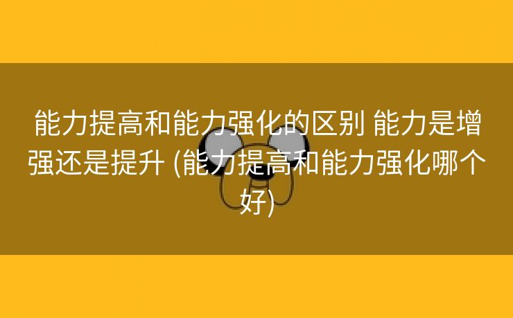 能力提高和能力强化的区别 能力是增强还是提升 (能力提高和能力强化哪个好)