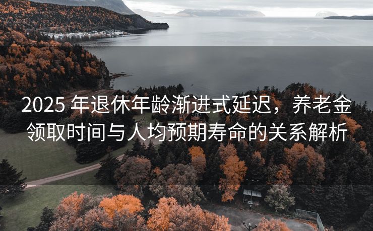 2025 年退休年龄渐进式延迟，养老金领取时间与人均预期寿命的关系解析