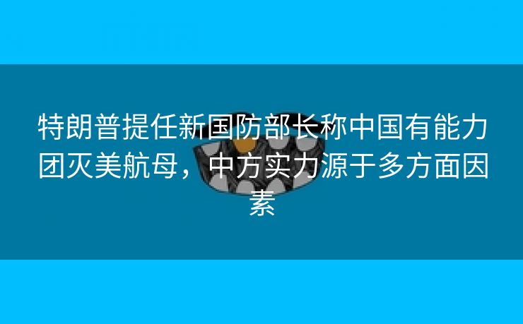 特朗普提任新国防部长称中国有能力团灭美航母，中方实力源于多方面因素