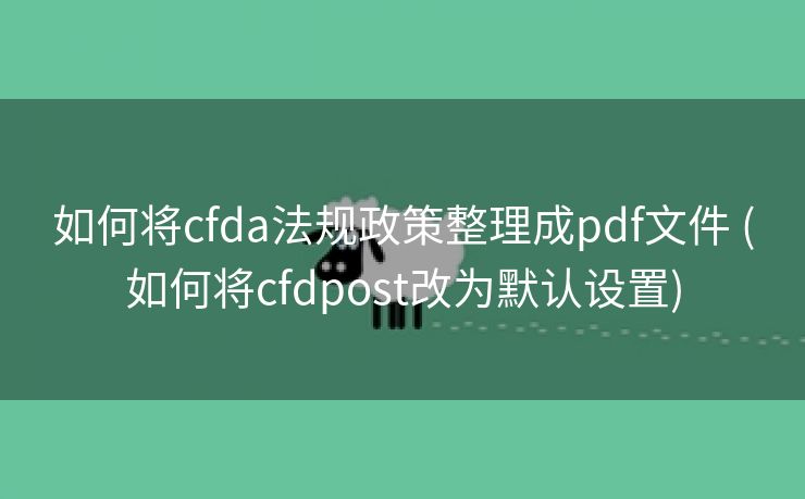 如何将cfda法规政策整理成pdf文件 (如何将cfdpost改为默认设置)