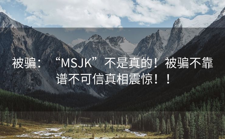 被骗：“MSJK”不是真的！被骗不靠谱不可信真相震惊！！