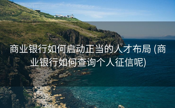 商业银行如何启动正当的人才布局 (商业银行如何查询个人征信呢)