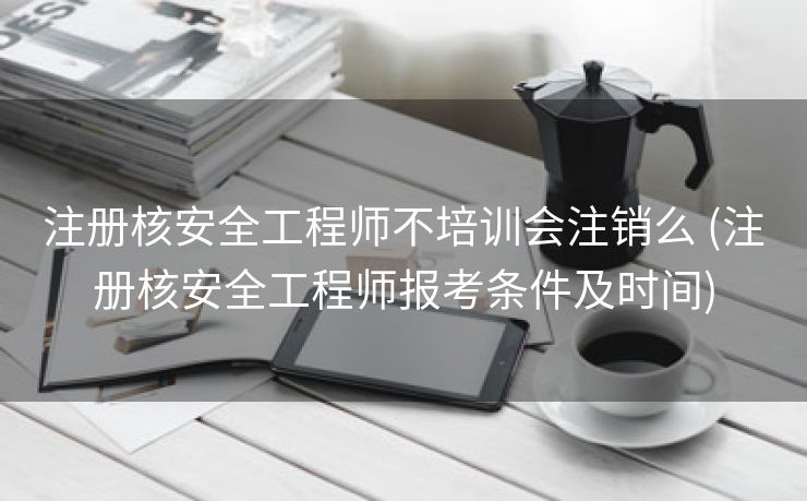 注册核安全工程师不培训会注销么 (注册核安全工程师报考条件及时间)