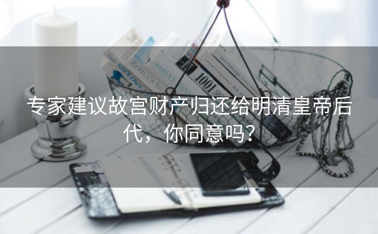 专家建议故宫财产归还给明清皇帝后代，你同意吗？