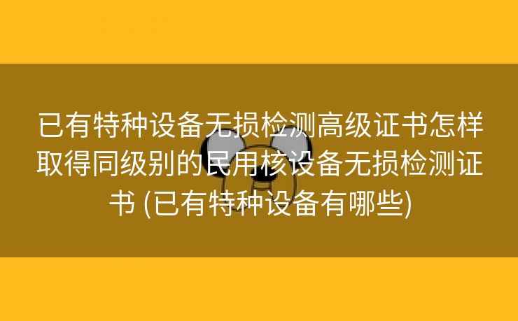 已有特种设备无损检测高级证书怎样取得同级别的民用核设备无损检测证书 (已有特种设备有哪些)