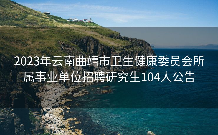 2023年云南曲靖市卫生健康委员会所属事业单位招聘研究生104人公告