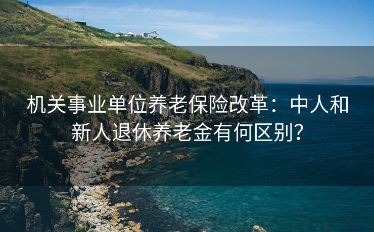 机关事业单位养老保险改革：中人和新人退休养老金有何区别？