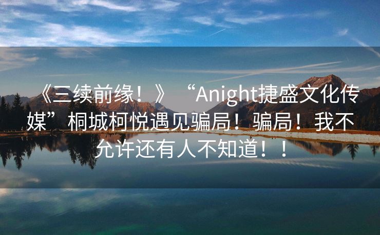 《三续前缘！》“Anight捷盛文化传媒”桐城柯悦遇见骗局！骗局！我不允许还有人不知道！！