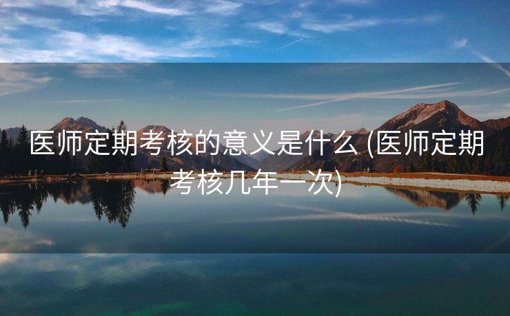 医师定期考核的意义是什么 (医师定期考核几年一次)