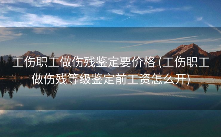 工伤职工做伤残鉴定要价格 (工伤职工做伤残等级鉴定前工资怎么开)